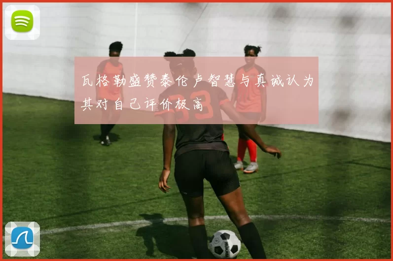 瓦格勒盛赞泰伦卢智慧与真诚认为其对自己评价极高