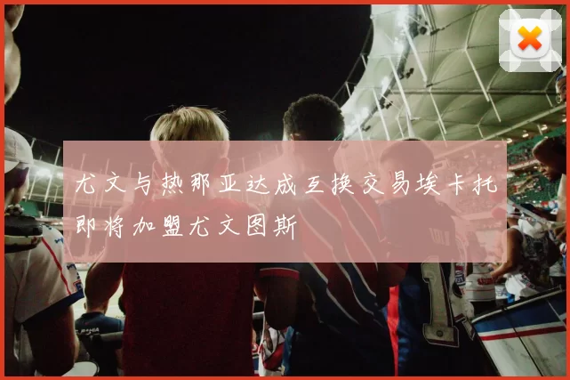 尤文与热那亚达成互换交易埃卡托即将加盟尤文图斯