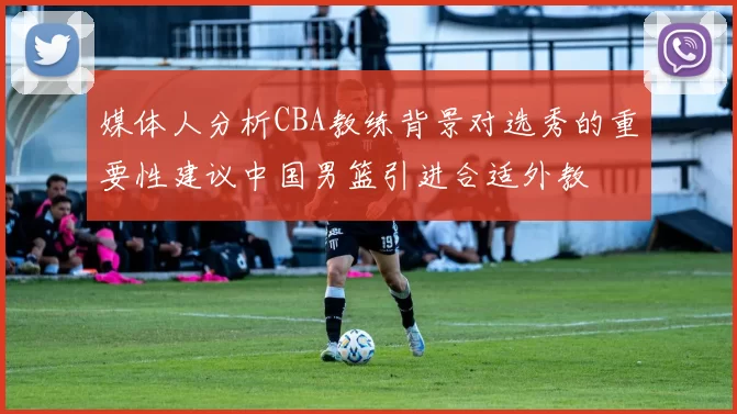 媒体人分析CBA教练背景对选秀的重要性建议中国男篮引进合适外教