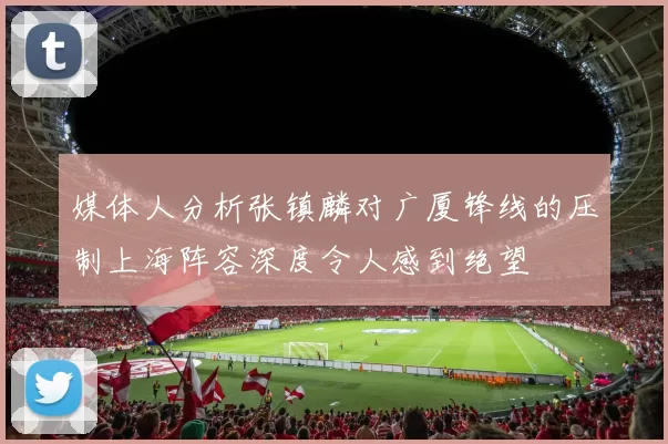 媒体人分析张镇麟对广厦锋线的压制上海阵容深度令人感到绝望