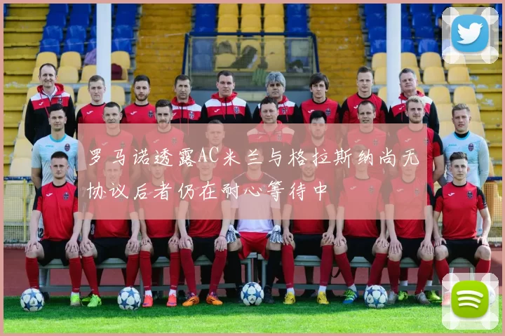 罗马诺透露AC米兰与格拉斯纳尚无协议后者仍在耐心等待中
