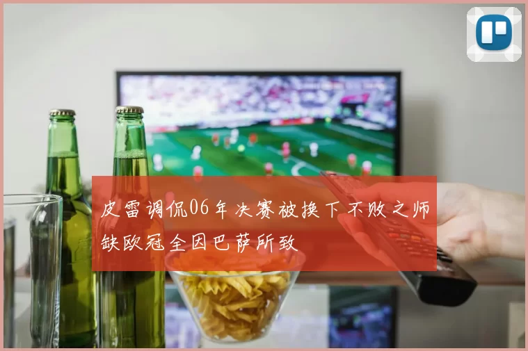 皮雷调侃06年决赛被换下不败之师缺欧冠全因巴萨所致