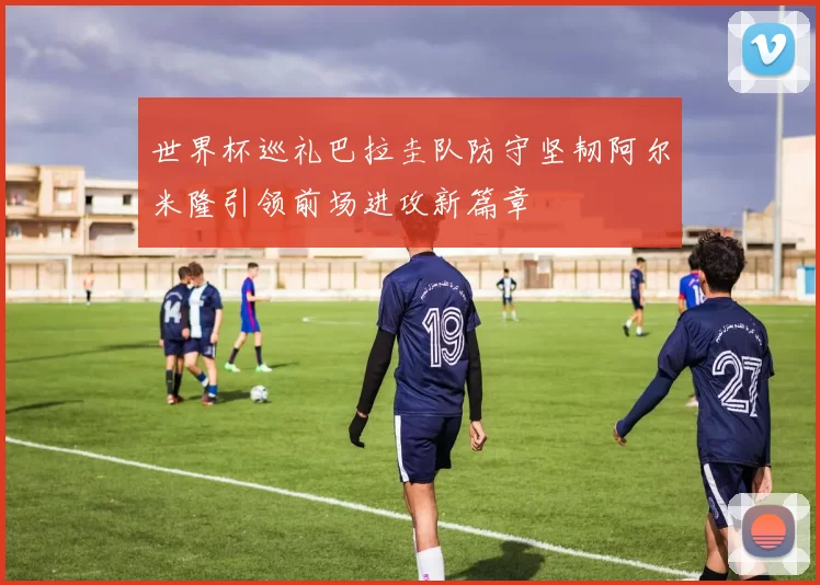 世界杯巡礼巴拉圭队防守坚韧阿尔米隆引领前场进攻新篇章