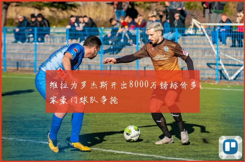 维拉为罗杰斯开出8000万镑标价多家豪门球队争抢