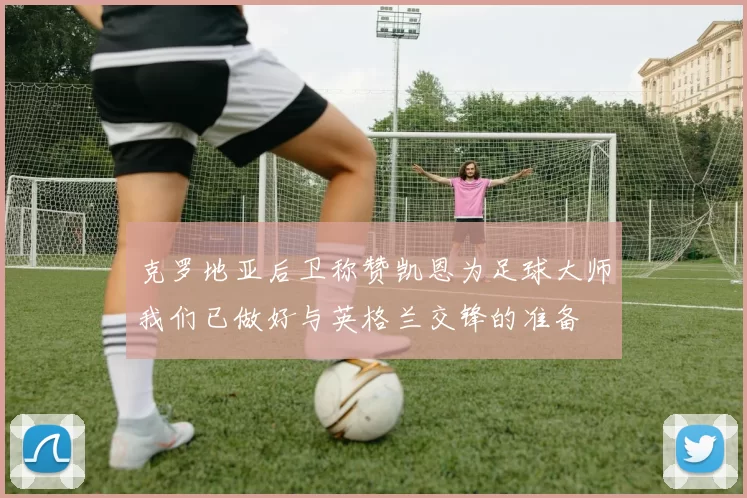 克罗地亚后卫称赞凯恩为足球大师我们已做好与英格兰交锋的准备