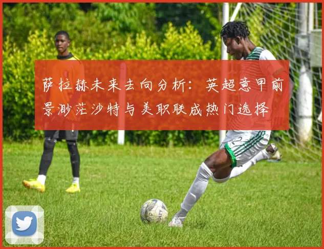 萨拉赫未来去向分析：英超意甲前景渺茫沙特与美职联成热门选择