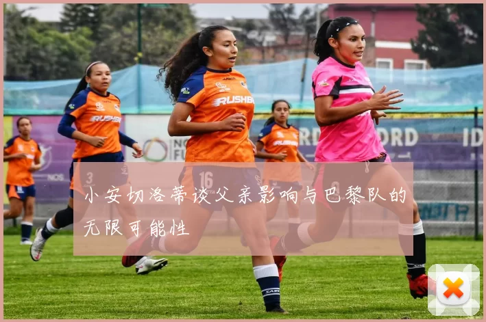 小安切洛蒂谈父亲影响与巴黎队的无限可能性