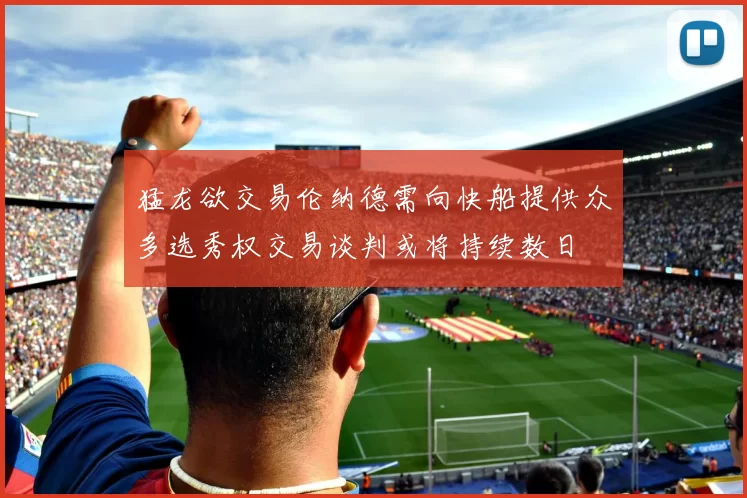 猛龙欲交易伦纳德需向快船提供众多选秀权交易谈判或将持续数日