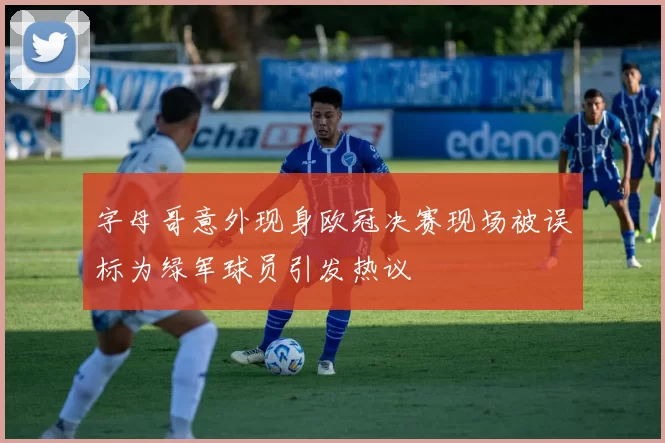 字母哥意外现身欧冠决赛现场被误标为绿军球员引发热议
