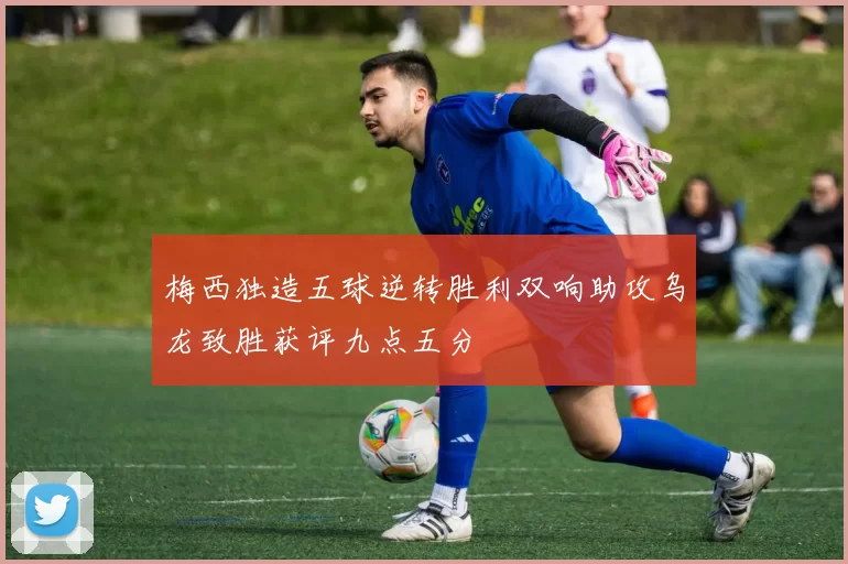 梅西独造五球逆转胜利双响助攻乌龙致胜获评九点五分
