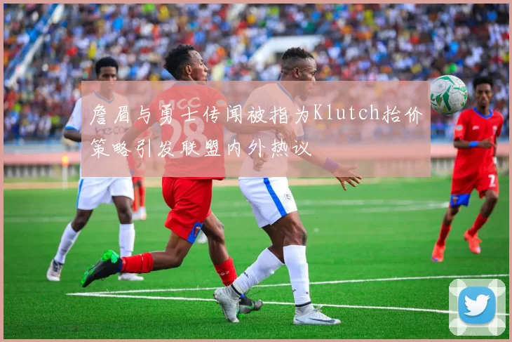 詹眉与勇士传闻被指为Klutch抬价策略引发联盟内外热议