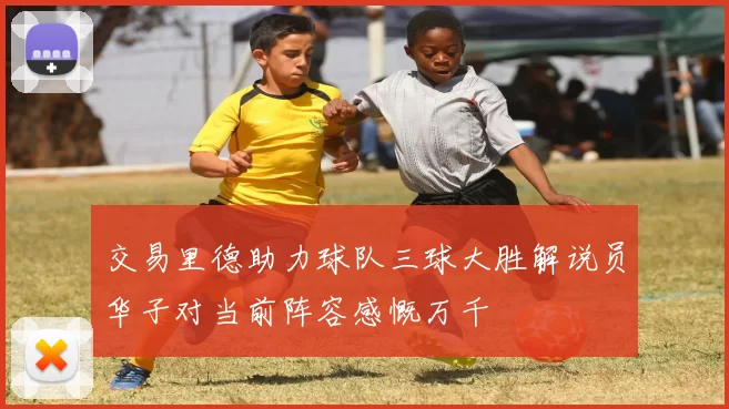 交易里德助力球队三球大胜解说员华子对当前阵容感慨万千