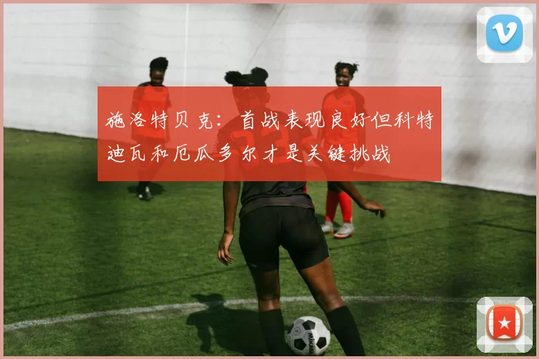施洛特贝克：首战表现良好但科特迪瓦和厄瓜多尔才是关键挑战