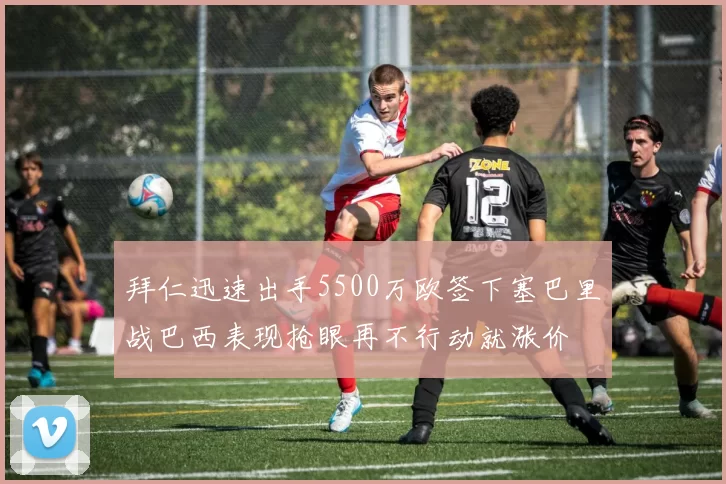 拜仁迅速出手5500万欧签下塞巴里战巴西表现抢眼再不行动就涨价