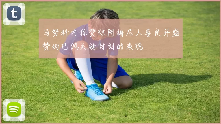 马努科内称赞琼阿梅尼人善良并盛赞姆巴佩关键时刻的表现