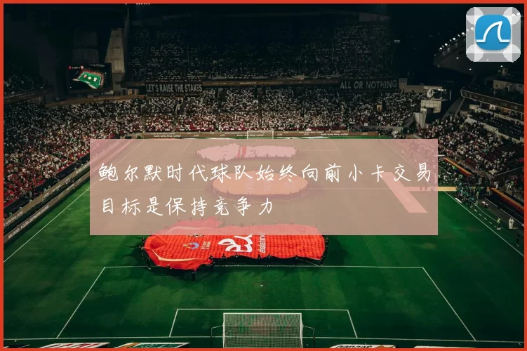 鲍尔默时代球队始终向前小卡交易目标是保持竞争力