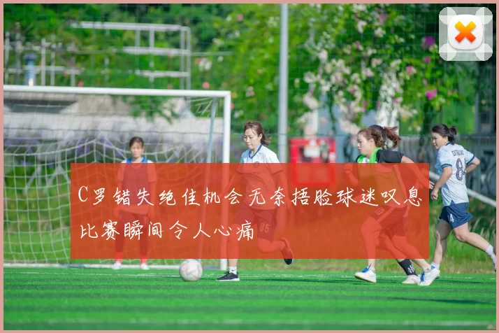 C罗错失绝佳机会无奈捂脸球迷叹息比赛瞬间令人心痛