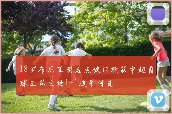 18岁布尼亚明后点破门斩获中超首球玉昆主场1-1追平河南