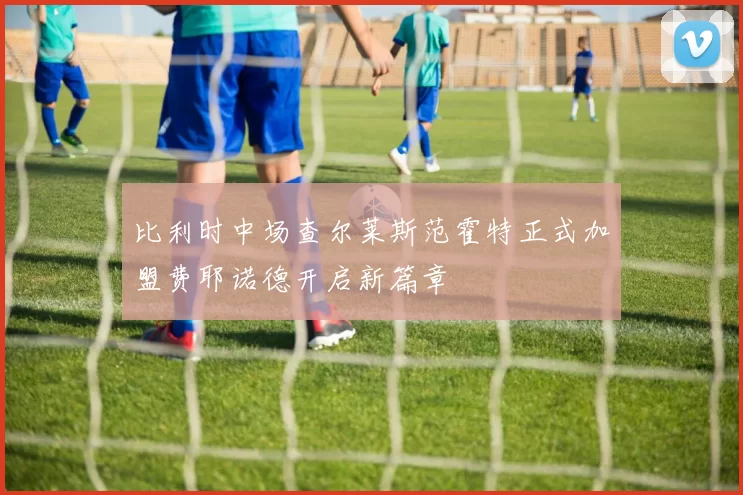 比利时中场查尔莱斯范霍特正式加盟费耶诺德开启新篇章