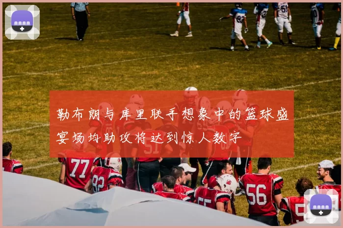 勒布朗与库里联手想象中的篮球盛宴场均助攻将达到惊人数字
