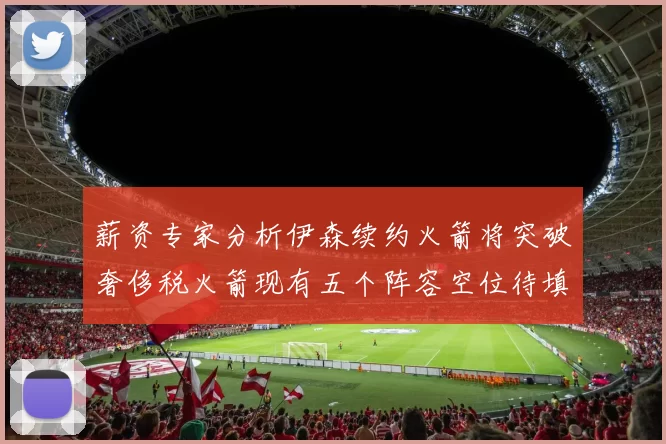薪资专家分析伊森续约火箭将突破奢侈税火箭现有五个阵容空位待填补
